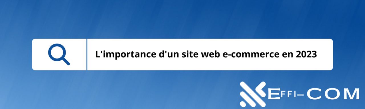 L’importance d’un site web e-commerce en 2023 : Boostez votre présence en ligne avec Effi-COM Solutions